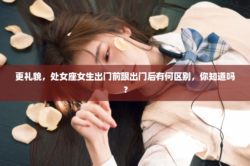 更礼貌，处女座女生出门前跟出门后有何区别，你知道吗？