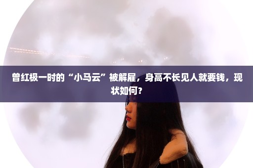 曾红极一时的“小马云”被解雇，身高不长见人就要钱，现状如何？