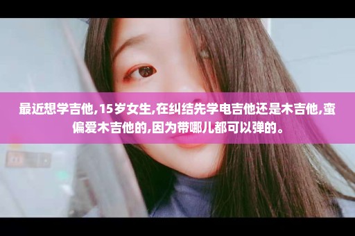 最近想学吉他,15岁女生,在纠结先学电吉他还是木吉他,蛮偏爱木吉他的,因为带哪儿都可以弹的。