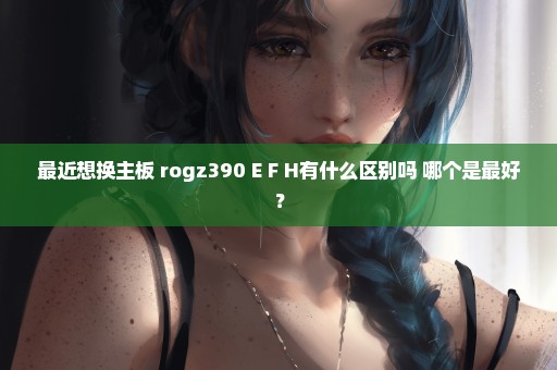 最近想换主板 rogz390 E F H有什么区别吗 哪个是最好？