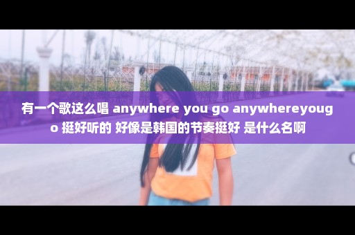 有一个歌这么唱 anywhere you go anywhereyougo 挺好听的 好像是韩国的节奏挺好 是什么名啊