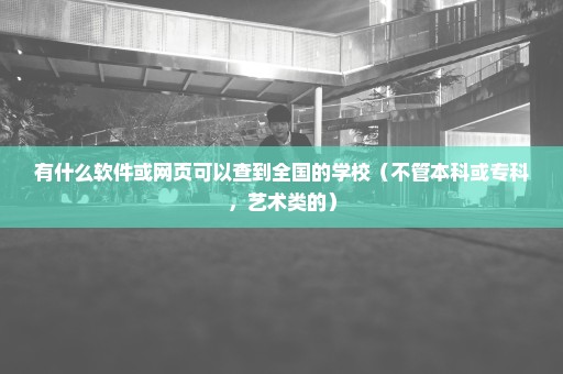 有什么软件或网页可以查到全国的学校（不管本科或专科，艺术类的）