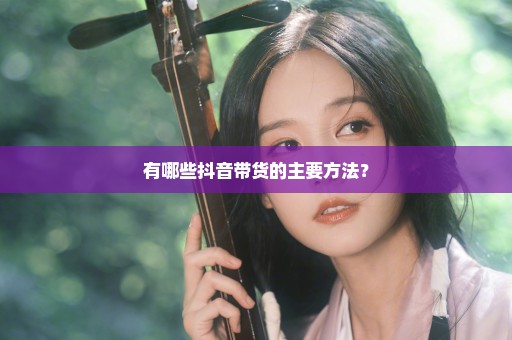 有哪些抖音带货的主要方法？