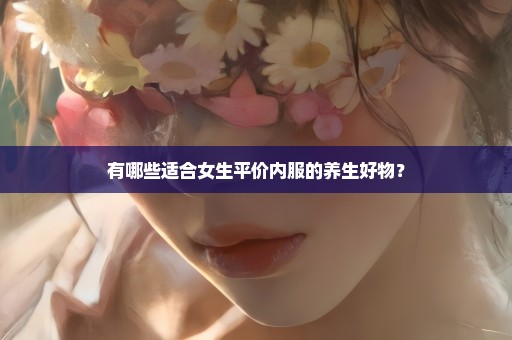 有哪些适合女生平价内服的养生好物？