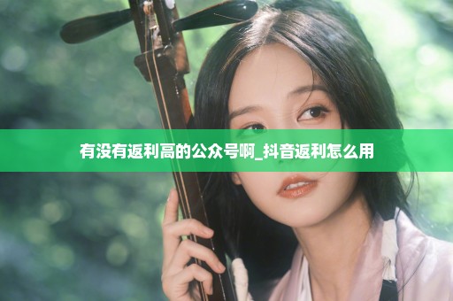 有没有返利高的公众号啊_抖音返利怎么用