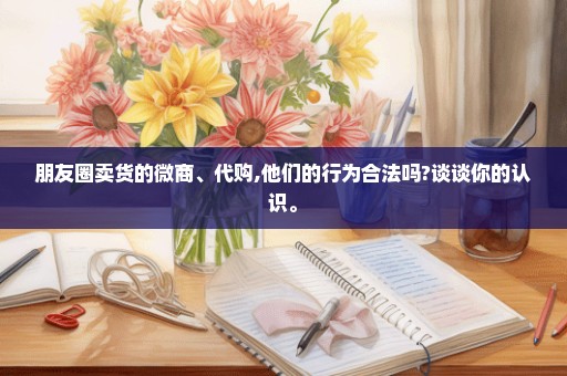 朋友圈卖货的微商、代购,他们的行为合法吗?谈谈你的认识。