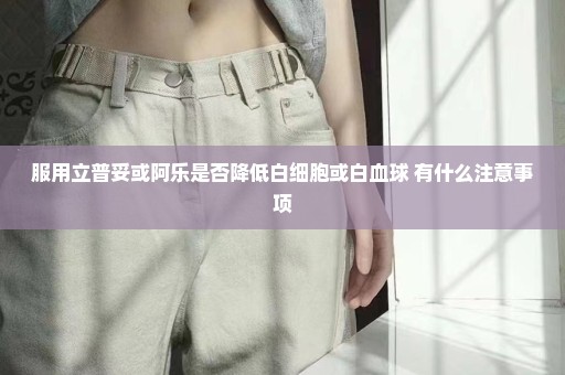 服用立普妥或阿乐是否降低白细胞或白血球 有什么注意事项