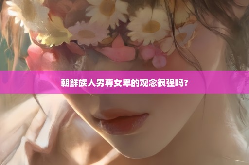 朝鲜族人男尊女卑的观念很强吗？