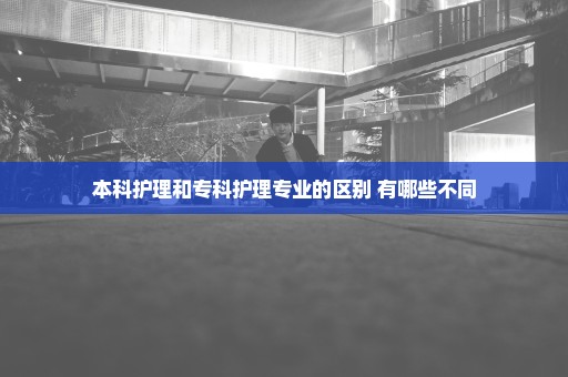 本科护理和专科护理专业的区别 有哪些不同