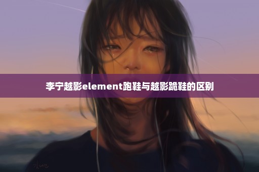 李宁越影element跑鞋与越影跪鞋的区别