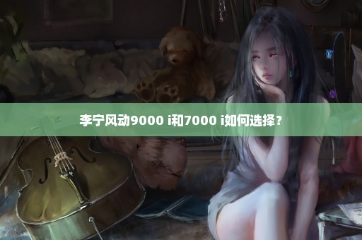 李宁风动9000 i和7000 i如何选择？