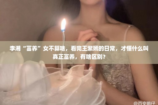 李湘“富养”女不算啥，看完王紫嫣的日常，才懂什么叫真正富养，有啥区别？