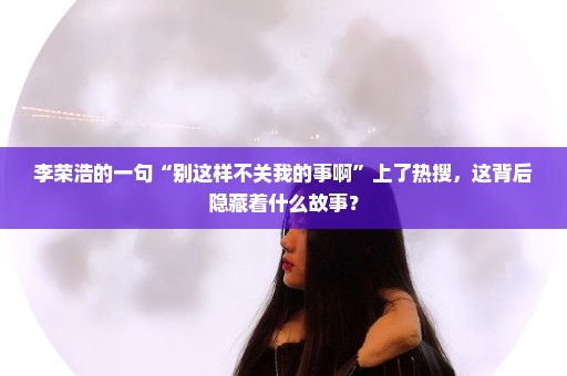 李荣浩的一句“别这样不关我的事啊”上了热搜，这背后隐藏着什么故事？