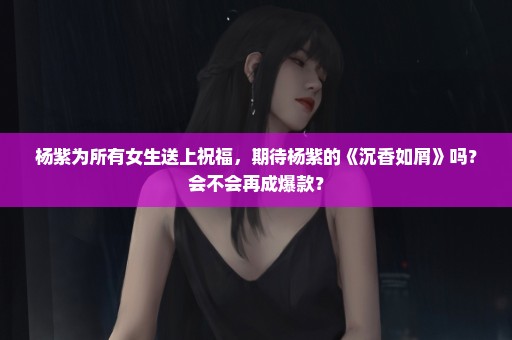 杨紫为所有女生送上祝福，期待杨紫的《沉香如屑》吗？会不会再成爆款？