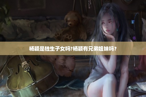 杨颖是独生子女吗?杨颖有兄弟姐妹吗？