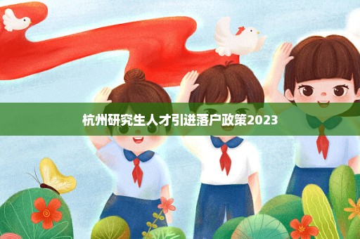 杭州研究生人才引进落户政策2023