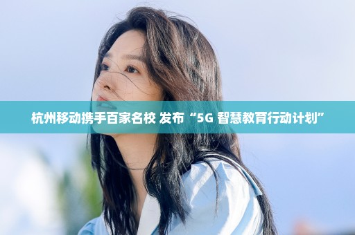 杭州移动携手百家名校 发布“5G+智慧教育行动计划”