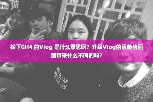 松下GH4 的Vlog 是什么意思啊？升级Vlog的话能给画面带来什么不同的吗？