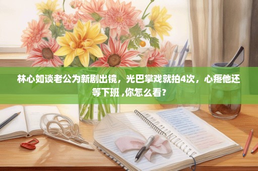 林心如谈老公为新剧出镜，光巴掌戏就拍4次，心疼他还等下班 ,你怎么看？