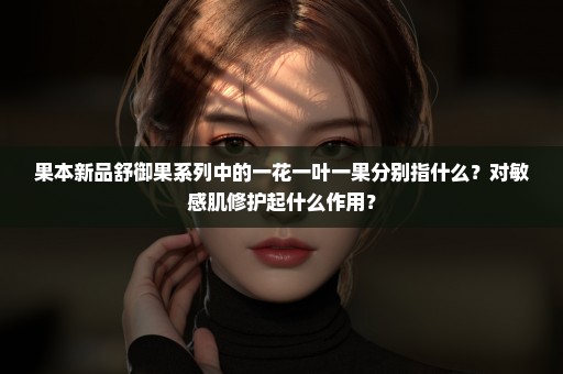 果本新品舒御果系列中的一花一叶一果分别指什么？对敏感肌修护起什么作用？