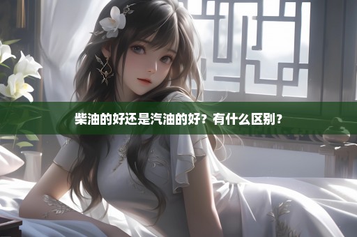 柴油的好还是汽油的好？有什么区别？