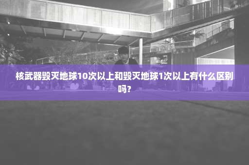 核武器毁灭地球10次以上和毁灭地球1次以上有什么区别吗？