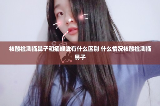 核酸检测捅鼻子和捅喉咙有什么区别 什么情况核酸检测捅鼻子