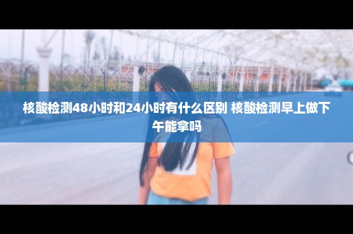 核酸检测48小时和24小时有什么区别 核酸检测早上做下午能拿吗