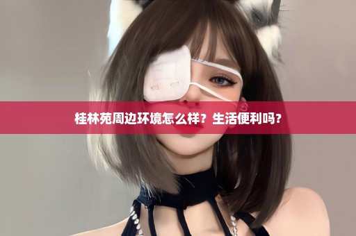 桂林苑周边环境怎么样？生活便利吗？