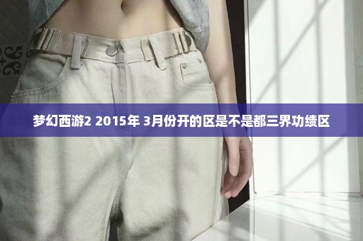 梦幻西游2 2015年 3月份开的区是不是都三界功绩区