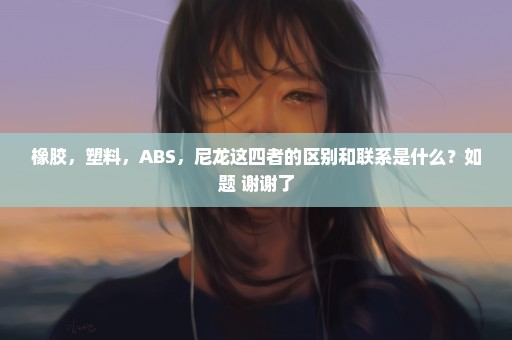 橡胶，塑料，ABS，尼龙这四者的区别和联系是什么？如题 谢谢了