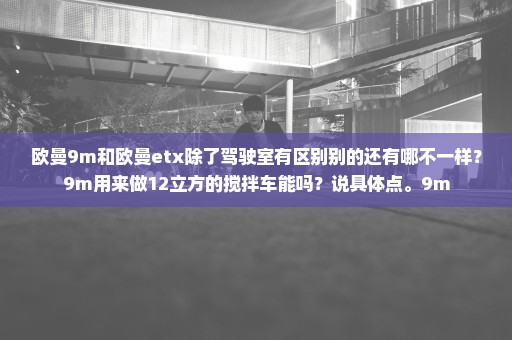 欧曼9m和欧曼etx除了驾驶室有区别别的还有哪不一样？9m用来做12立方的搅拌车能吗？说具体点。9m