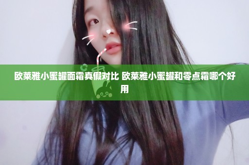 欧莱雅小蜜罐面霜真假对比 欧莱雅小蜜罐和零点霜哪个好用