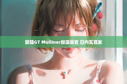 欧陆GT Mulliner敞篷版官 日内瓦首发