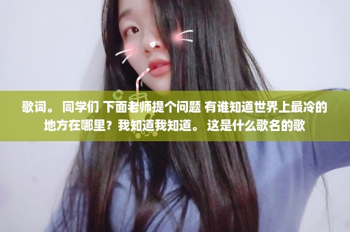 歌词。 同学们 下面老师提个问题 有谁知道世界上最冷的地方在哪里？我知道我知道。 这是什么歌名的歌