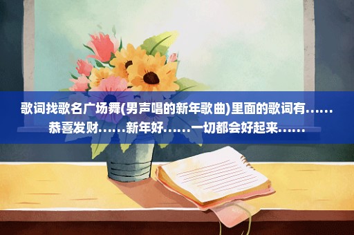 歌词找歌名广场舞(男声唱的新年歌曲)里面的歌词有……恭喜发财……新年好……一切都会好起来……