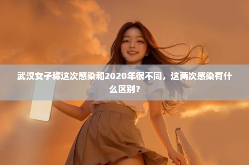 武汉女子称这次感染和2020年很不同，这两次感染有什么区别？