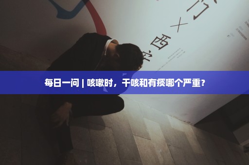 每日一问 | 咳嗽时，干咳和有痰哪个严重？