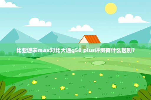 比亚迪宋max对比大通g50 plus评测有什么区别？