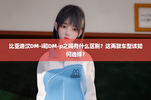 比亚迪汉DM-i和DM-p之间有什么区别？这两款车型该如何选择？