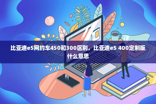 比亚迪e5网约车450和300区别，比亚迪e5 400定制版什么意思