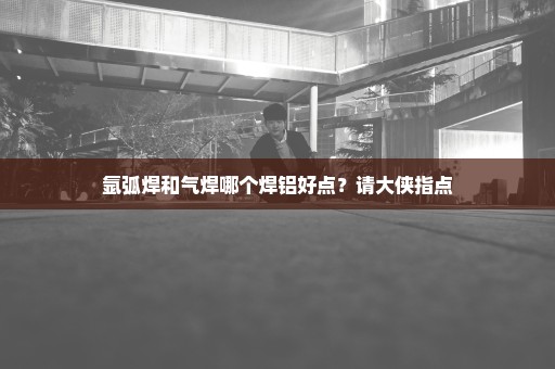 氩弧焊和气焊哪个焊铝好点？请大侠指点