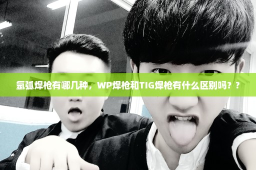 氩弧焊枪有哪几种，WP焊枪和TIG焊枪有什么区别吗？?