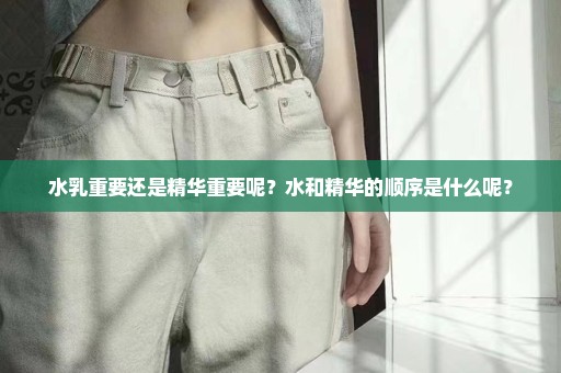 水乳重要还是精华重要呢？水和精华的顺序是什么呢？