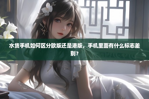 水货手机如何区分欧版还是港版，手机里面有什么标志差别？