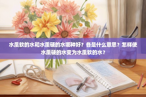 水质软的水和水质硬的水哪种好？各是什么意思？怎样使水质硬的水变为水质软的水？