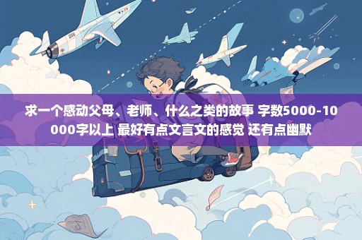 求一个感动父母、老师、什么之类的故事 字数5000-10000字以上 最好有点文言文的感觉 还有点幽默