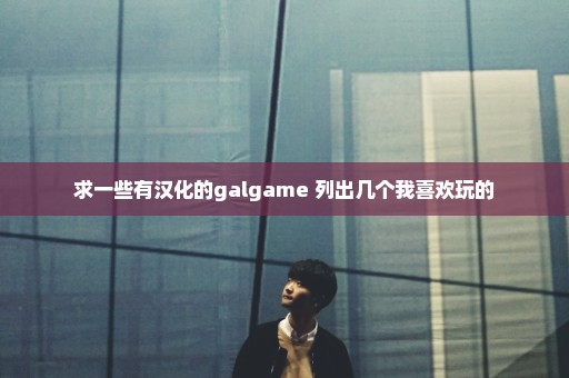 求一些有汉化的galgame 列出几个我喜欢玩的