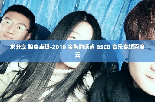 求分享 降央卓玛-2010 金色的诱惑 BSCD 音乐专辑百度云