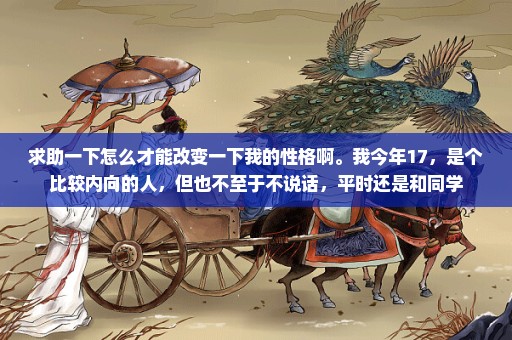 求助一下怎么才能改变一下我的性格啊。我今年17，是个比较内向的人，但也不至于不说话，平时还是和同学